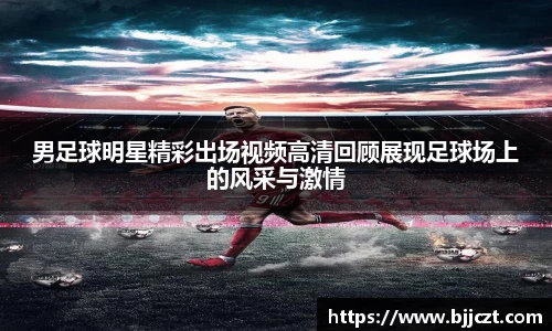 男足球明星精彩出场视频高清回顾展现足球场上的风采与激情