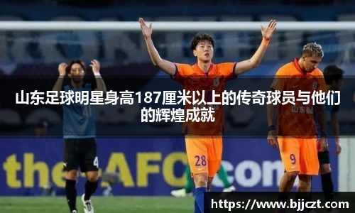 山东足球明星身高187厘米以上的传奇球员与他们的辉煌成就