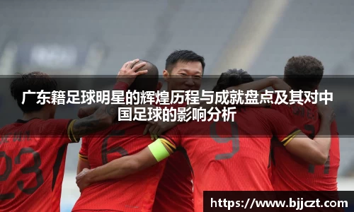 广东籍足球明星的辉煌历程与成就盘点及其对中国足球的影响分析